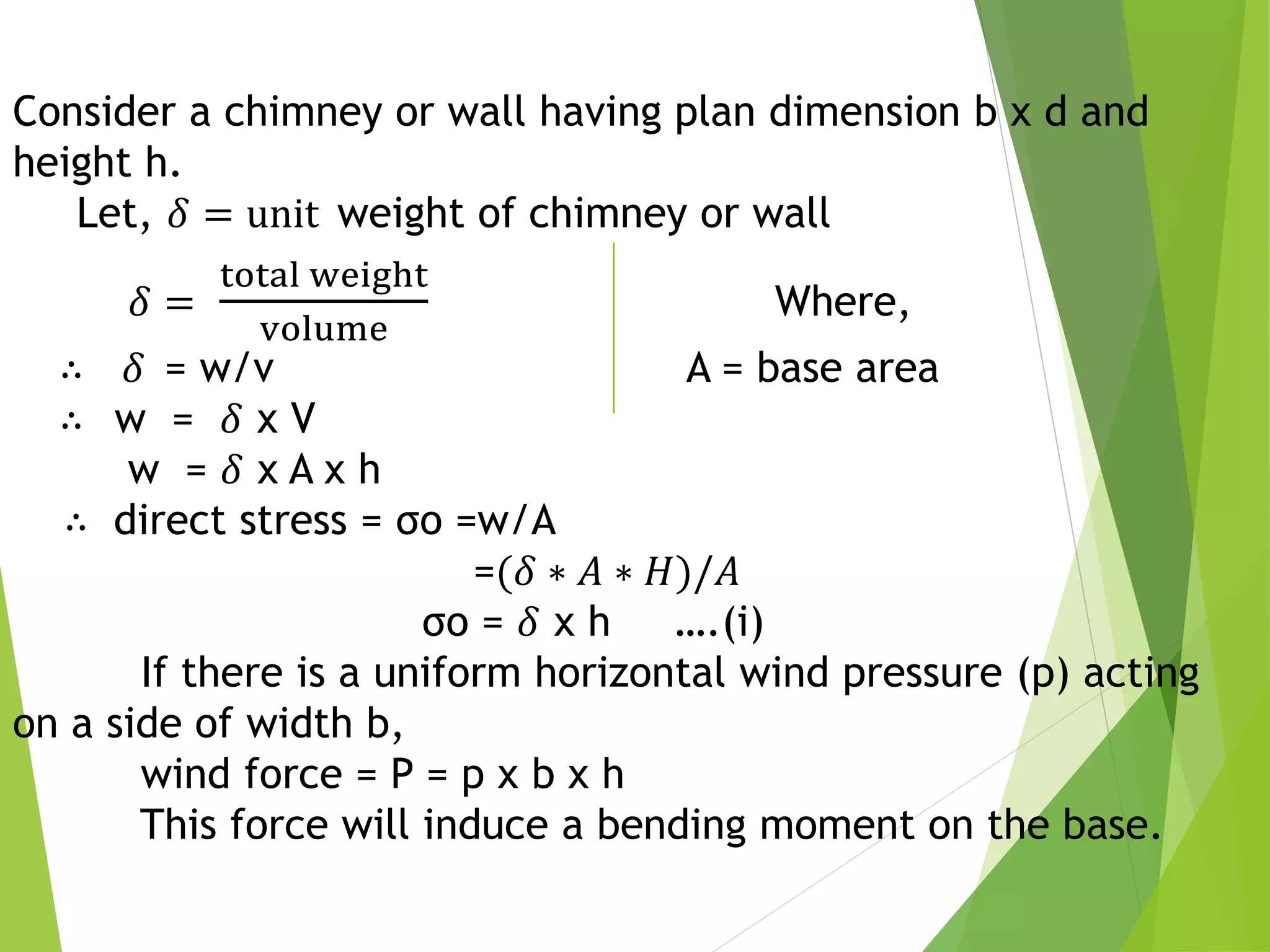 Consider a chimney or wall having plan dimension b x d and
height h.
Let, 𝛿 = unit weight of chimney or wall
𝛿 =
total weight
volume
Where,
∴ 𝛿 = w/v A = base area
∴ w = 𝛿 x V
w = 𝛿 x A x h
∴ direct stress = σo =w/A
=(𝛿 ∗ 𝐴 ∗ 𝐻)/𝐴
σo = 𝛿 x h ….(i)
If there is a uniform horizontal wind pressure (p) acting
on a side of width b,
wind force = P = p x b x h
This force will induce a bending moment on the base.
 