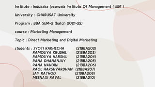 Institute : Indukaka Ipcowala Institute Of Management ( IIIM )
University : CHARUSAT University
Program : BBA SEM-2 (batch 2021-22)
course : Marketing Management
Topic : Direct Marketing and Digital Marketing
students : JYOTI RAKHECHA (21BBA202)
RAMOLIYA KRUSHIL (21BBA203)
RAMOLIYA HARSHIL (21BBA204)
RANA DHANANJAY (21BBA205)
RANA NANDINI (21BBA206)
RAOL HARSHVARDHAN (21BBA207)
JAY RATHOD (21BBA208)
MEENAXI RAVAL (21BBA210)
 