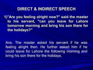DIRECT & INDIRECT SPEECHDIRECT & INDIRECT SPEECH
1)"Are you feeling alright now?" said the master1)"Are you feeling alright now?" said the master
to his servant, "can you leave for Lahoreto his servant, "can you leave for Lahore
tomorrow morning and bring his son there fortomorrow morning and bring his son there for
the holidays?"the holidays?"
Ans. The master asked his servant if he was
feeling alright then. He further asked him if he
could leave for Lahore the following morning and
bring his son there for the holidays.
 