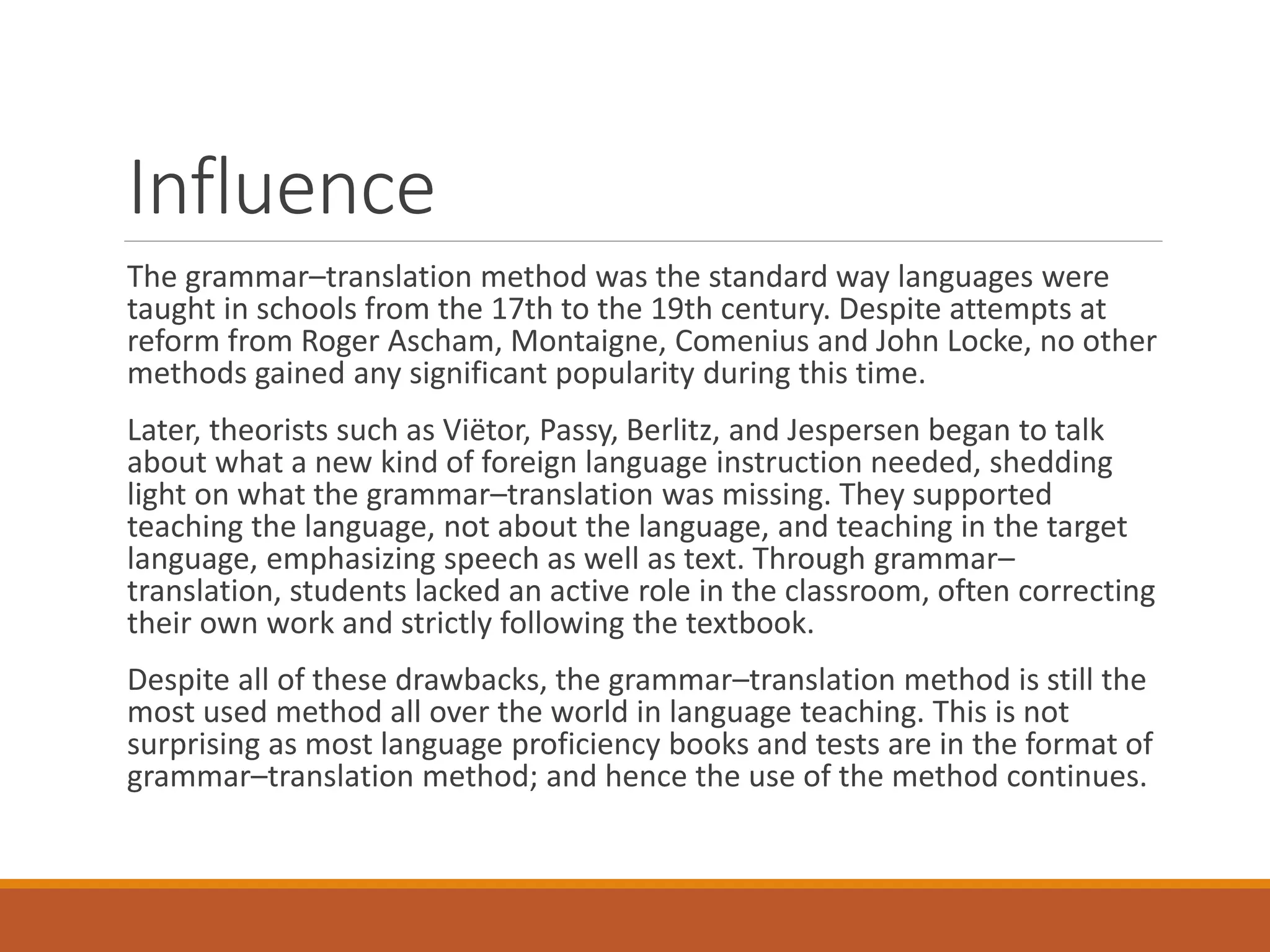 Influence
The grammar–translation method was the standard way languages were
taught in schools from the 17th to the 19th century. Despite attempts at
reform from Roger Ascham, Montaigne, Comenius and John Locke, no other
methods gained any significant popularity during this time.
Later, theorists such as Viëtor, Passy, Berlitz, and Jespersen began to talk
about what a new kind of foreign language instruction needed, shedding
light on what the grammar–translation was missing. They supported
teaching the language, not about the language, and teaching in the target
language, emphasizing speech as well as text. Through grammar–
translation, students lacked an active role in the classroom, often correcting
their own work and strictly following the textbook.
Despite all of these drawbacks, the grammar–translation method is still the
most used method all over the world in language teaching. This is not
surprising as most language proficiency books and tests are in the format of
grammar–translation method; and hence the use of the method continues.
 