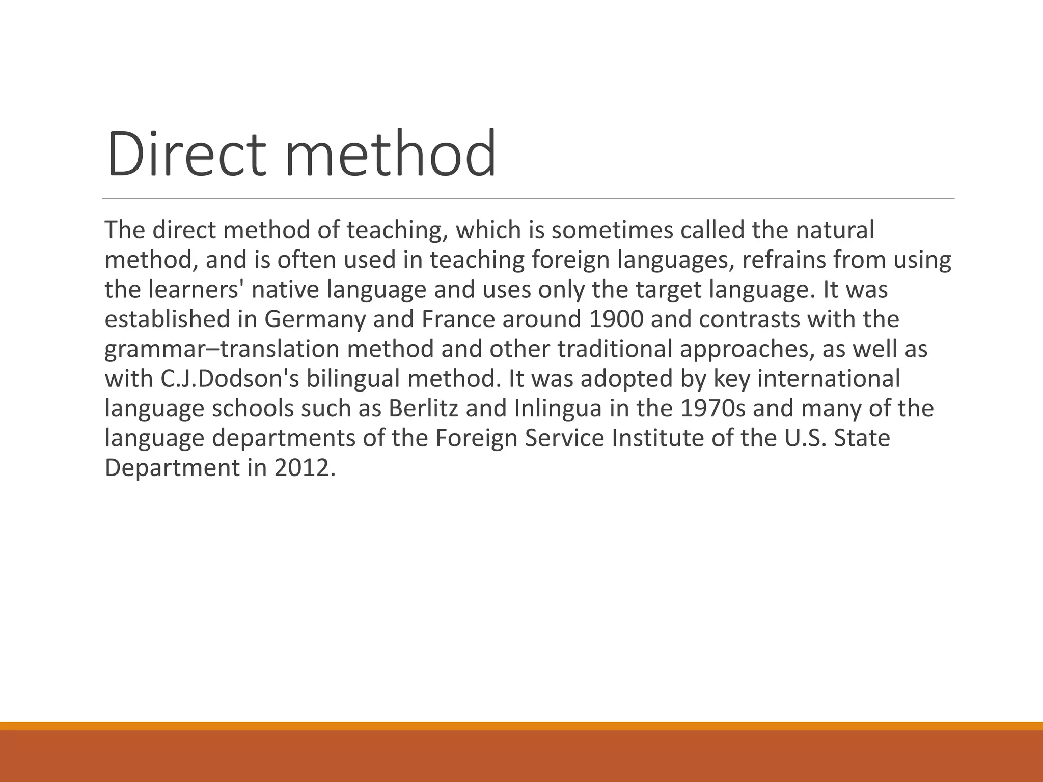 Direct method
The direct method of teaching, which is sometimes called the natural
method, and is often used in teaching foreign languages, refrains from using
the learners' native language and uses only the target language. It was
established in Germany and France around 1900 and contrasts with the
grammar–translation method and other traditional approaches, as well as
with C.J.Dodson's bilingual method. It was adopted by key international
language schools such as Berlitz and Inlingua in the 1970s and many of the
language departments of the Foreign Service Institute of the U.S. State
Department in 2012.
 