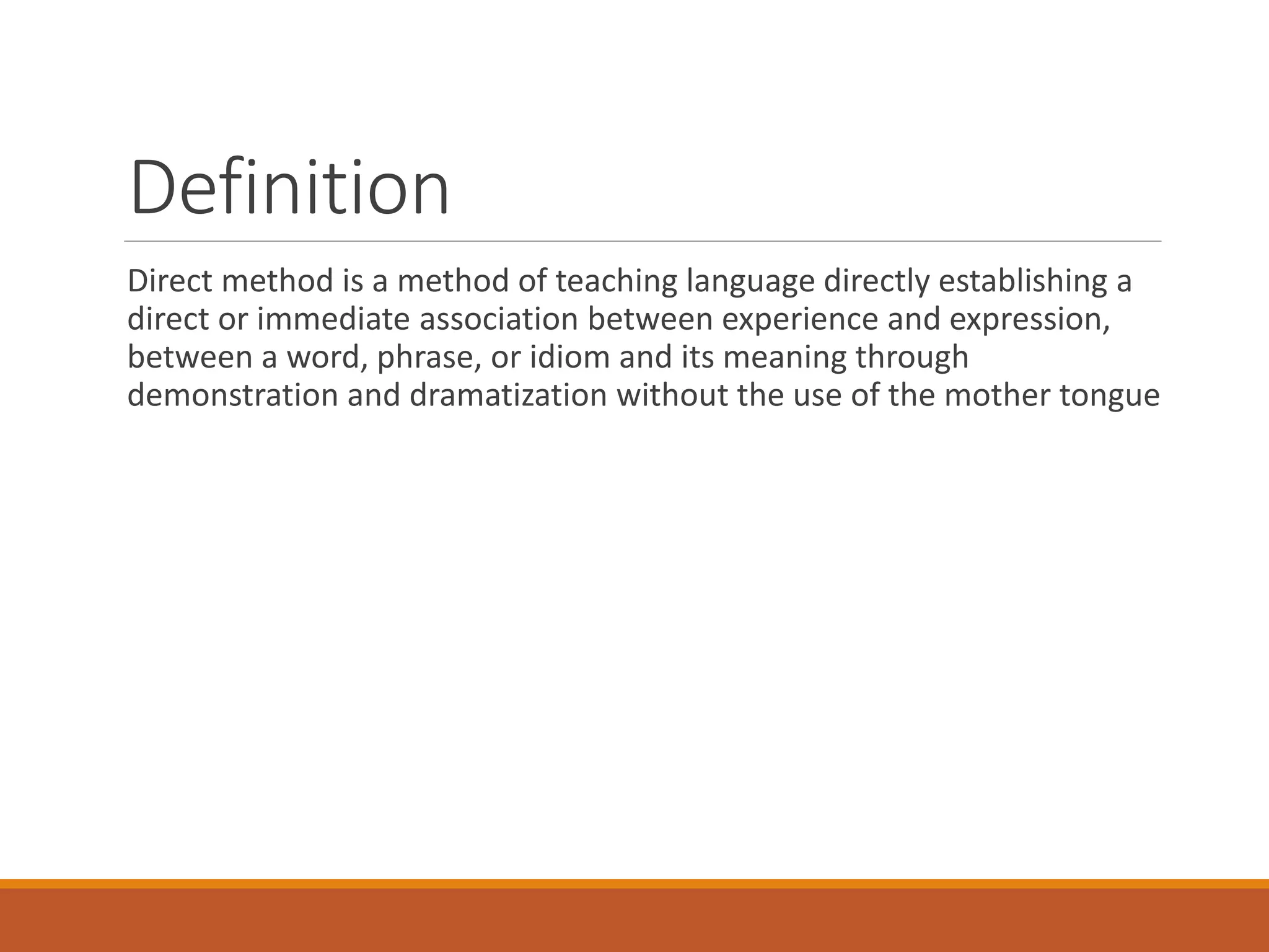 Definition
Direct method is a method of teaching language directly establishing a
direct or immediate association between experience and expression,
between a word, phrase, or idiom and its meaning through
demonstration and dramatization without the use of the mother tongue
 