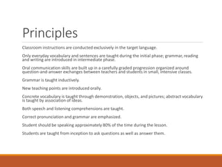 Principles
Classroom instructions are conducted exclusively in the target language.
Only everyday vocabulary and sentences are taught during the initial phase; grammar, reading
and writing are introduced in intermediate phase.
Oral communication skills are built up in a carefully graded progression organized around
question-and-answer exchanges between teachers and students in small, intensive classes.
Grammar is taught inductively.
New teaching points are introduced orally.
Concrete vocabulary is taught through demonstration, objects, and pictures; abstract vocabulary
is taught by association of ideas.
Both speech and listening comprehensions are taught.
Correct pronunciation and grammar are emphasized.
Student should be speaking approximately 80% of the time during the lesson.
Students are taught from inception to ask questions as well as answer them.
 