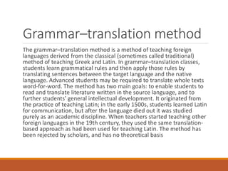 Grammar–translation method
The grammar–translation method is a method of teaching foreign
languages derived from the classical (sometimes called traditional)
method of teaching Greek and Latin. In grammar–translation classes,
students learn grammatical rules and then apply those rules by
translating sentences between the target language and the native
language. Advanced students may be required to translate whole texts
word-for-word. The method has two main goals: to enable students to
read and translate literature written in the source language, and to
further students' general intellectual development. It originated from
the practice of teaching Latin; in the early 1500s, students learned Latin
for communication, but after the language died out it was studied
purely as an academic discipline. When teachers started teaching other
foreign languages in the 19th century, they used the same translation-
based approach as had been used for teaching Latin. The method has
been rejected by scholars, and has no theoretical basis
 