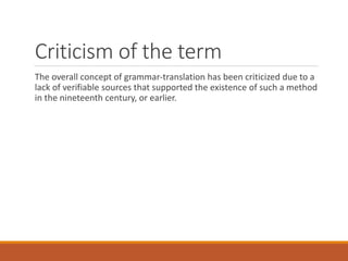 Criticism of the term
The overall concept of grammar-translation has been criticized due to a
lack of verifiable sources that supported the existence of such a method
in the nineteenth century, or earlier.
 