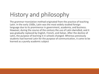 History and philosophy
The grammar–translation method originated from the practice of teaching
Latin. In the early 1500s, Latin was the most widely studied foreign
language due to its prominence in government, academia, and business.
However, during the course of the century the use of Latin dwindled, and it
was gradually replaced by English, French, and Italian. After the decline of
Latin, the purpose of learning it in schools changed. Whereas previously
students had learned Latin for the purpose of communication, it came to be
learned as a purely academic subject
 