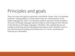 Principles and goals
There are two main goals to grammar–translation classes. One is to develop
students' reading ability to a level where they can read literature in the
target language.The other is to develop students' general mental discipline.
The users of foreign language wanted simply to note things of their interest
in the literature of foreign languages. Therefore, this method focuses on
reading and writing and has developed techniques which facilitate more or
less the learning of reading and writing only. As a result, speaking and
listening are overlooked
 