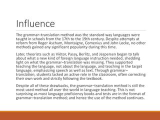 Influence
The grammar–translation method was the standard way languages were
taught in schools from the 17th to the 19th century. Despite attempts at
reform from Roger Ascham, Montaigne, Comenius and John Locke, no other
methods gained any significant popularity during this time.
Later, theorists such as Viëtor, Passy, Berlitz, and Jespersen began to talk
about what a new kind of foreign language instruction needed, shedding
light on what the grammar–translation was missing. They supported
teaching the language, not about the language, and teaching in the target
language, emphasizing speech as well as text. Through grammar–
translation, students lacked an active role in the classroom, often correcting
their own work and strictly following the textbook.
Despite all of these drawbacks, the grammar–translation method is still the
most used method all over the world in language teaching. This is not
surprising as most language proficiency books and tests are in the format of
grammar–translation method; and hence the use of the method continues.
 