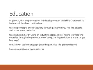 Education
In general, teaching focuses on the development of oral skills.Characteristic
features of the direct method are:
teaching concepts and vocabulary through pantomiming, real-life objects
and other visual materials
teaching grammar by using an inductive approach (i.e. having learners find
out rules through the presentation of adequate linguistic forms in the target
language)
centrality of spoken language (including a native-like pronunciation)
focus on question-answer patterns
 