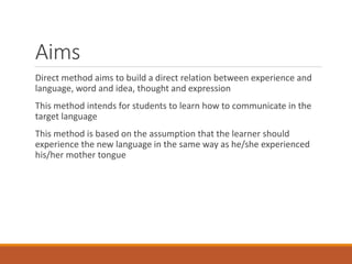 Aims
Direct method aims to build a direct relation between experience and
language, word and idea, thought and expression
This method intends for students to learn how to communicate in the
target language
This method is based on the assumption that the learner should
experience the new language in the same way as he/she experienced
his/her mother tongue
 