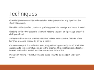 Techniques
Question/answer exercise – the teacher asks questions of any type and the
student answers.
Dictation – the teacher chooses a grade-appropriate passage and reads it aloud.
Reading aloud – the students take turn reading sections of a passage, play or a
dialogue aloud.
Student self-correction – when a student makes a mistake the teacher offers
him/her a second chance by giving a choice.
Conversation practice – the students are given an opportunity to ask their own
questions to the other students or to the teacher. This enables both a teacher-
learner interaction as well as a learner-learner interaction.
Paragraph writing – the students are asked to write a passage in their own
words
 