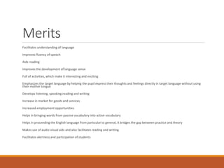 Merits
Facilitates understanding of language
Improves fluency of speech
Aids reading
Improves the development of language sense
Full of activities, which make it interesting and exciting
Emphasizes the target language by helping the pupil express their thoughts and feelings directly in target language without using
their mother tongue
Develops listening, speaking,reading and writing
Increase in market for goods and services
Increased employment opportunities
Helps in bringing words from passive vocabulary into active vocabulary
Helps in proceeding the English language from particular to general, it bridges the gap between practice and theory
Makes use of audio-visual aids and also facilitates reading and writing
Facilitates alertness and participation of students
 