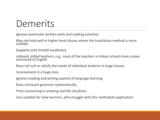 Demerits
Ignores systematic written work and reading activities
May not hold well in higher-level classes where the translation method is more
suitable
Supports only limited vocabulary
LaNeeds skilled teachers; e.g., most of the teachers in Indian schools have a poor
command of English
Does not suit or satisfy the needs of individual students in large classes
Inconvenient in a huge class
Ignores reading and writing aspects of language learning
Does not teach grammar systematically
Time-consuming in creating real life situations
Less suitable for slow learners, who struggle with this methodcks application
 