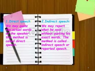 1.Direct speech:
We may quote
the actual words
of the speaker
this method is
called direct
speech.
2.Indirect speech:
We may report
what he said
without quoting his
exact words. The
method is called
indirect speech or
reported speech.