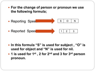  For the change of person or pronoun we use
the following formula;
 Reporting Speech
 Reported Speech
 In this formula “S” is used for subject , “O” is
used for object and “N” is used for nil.
 1 is used for 1st , 2 for 2nd and 3 for 3rd person
pronoun.
S O N
1 2 3
 