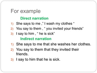 For example
Direct narration
1) She says to me ,” I wash my clothes “
2) You say to them , “ you invited your friends”
3) I say to him , “ he is sick”
Indirect narration
1) She says to me that she washes her clothes.
2) You say to them that they invited their
friends.
3) I say to him that he is sick.
 