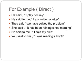 For Example ( Direct )
 He said , “ I play hockey”
 He said to me, “ I am writing a letter”
 They said “ we have solved the problem”
 She said , “ it has been raining since morning”
 He said to me , “ I sold my bike”
 You said to her , “ I was reading a book”
 