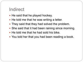 Indirect
 He said that he played hockey.
 He told me that he was writing a letter.
 They said that they had solved the problem.
 She said that it had been raining since morning.
 He told me that he had sold his bike.
 You told her that you had been reading a book.
 