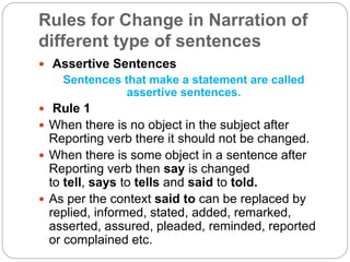 Rules for Change in Narration of
different type of sentences
 Assertive Sentences
Sentences that make a statement are called
assertive sentences.
 Rule 1
 When there is no object in the subject after
Reporting verb there it should not be changed.
 When there is some object in a sentence after
Reporting verb then say is changed
to tell, says to tells and said to told.
 As per the context said to can be replaced by
replied, informed, stated, added, remarked,
asserted, assured, pleaded, reminded, reported
or complained etc.
 