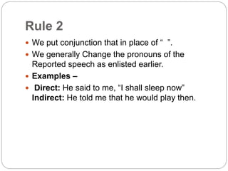 Rule 2
 We put conjunction that in place of “ ”.
 We generally Change the pronouns of the
Reported speech as enlisted earlier.
 Examples –
 Direct: He said to me, “I shall sleep now”
Indirect: He told me that he would play then.
 