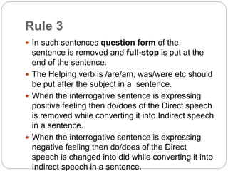 Rule 3
 In such sentences question form of the
sentence is removed and full-stop is put at the
end of the sentence.
 The Helping verb is /are/am, was/were etc should
be put after the subject in a sentence.
 When the interrogative sentence is expressing
positive feeling then do/does of the Direct speech
is removed while converting it into Indirect speech
in a sentence.
 When the interrogative sentence is expressing
negative feeling then do/does of the Direct
speech is changed into did while converting it into
Indirect speech in a sentence.
 