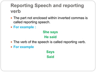 Reporting Speech and reporting
verb
 The part not enclosed within inverted commas is
called reporting speech.
 For example :
She says
He said
 The verb of the speech is called reporting verb.
 For example
Says
Said
 