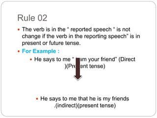 Rule 02
 The verb is in the “ reported speech “ is not
change if the verb in the reporting speech” is in
present or future tense.
 For Example :
 He says to me “ I am your friend” (Direct
)(Present tense)
 He says to me that he is my friends
.(indirect)(present tense)
 