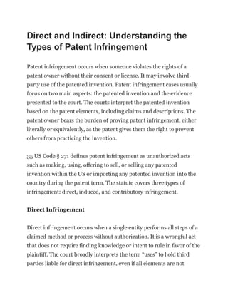 Direct and Indirect: Understanding the
Types of Patent Infringement
Patent infringement occurs when someone violates the rights of a
patent owner without their consent or license. It may involve third-
party use of the patented invention. Patent infringement cases usually
focus on two main aspects: the patented invention and the evidence
presented to the court. The courts interpret the patented invention
based on the patent elements, including claims and descriptions. The
patent owner bears the burden of proving patent infringement, either
literally or equivalently, as the patent gives them the right to prevent
others from practicing the invention.
35 US Code § 271 defines patent infringement as unauthorized acts
such as making, using, offering to sell, or selling any patented
invention within the US or importing any patented invention into the
country during the patent term. The statute covers three types of
infringement: direct, induced, and contributory infringement.
Direct Infringement
Direct infringement occurs when a single entity performs all steps of a
claimed method or process without authorization. It is a wrongful act
that does not require finding knowledge or intent to rule in favor of the
plaintiff. The court broadly interprets the term “uses” to hold third
parties liable for direct infringement, even if all elements are not
 