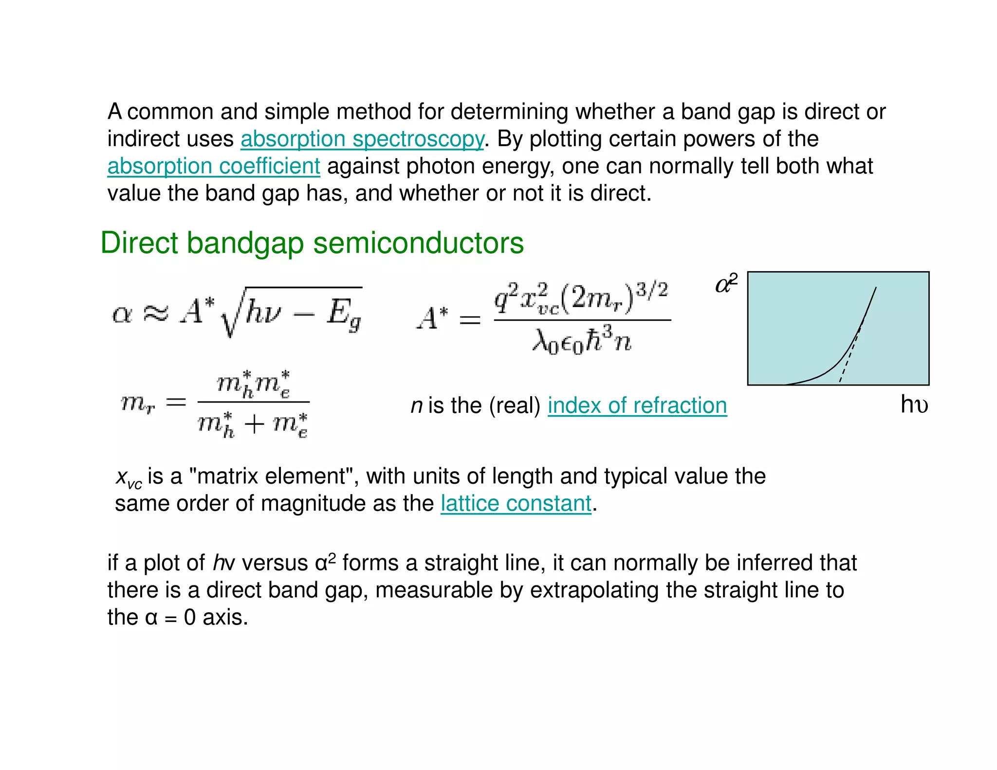 Direct bandgap semiconductors
A common and simple method for determining whether a band gap is direct or
indirect uses absorption spectroscopy. By plotting certain powers of the
absorption coefficient against photon energy, one can normally tell both what
value the band gap has, and whether or not it is direct.
α2
n is the (real) index of refraction
xvc is a "matrix element", with units of length and typical value the
same order of magnitude as the lattice constant.
if a plot of hν versus α2 forms a straight line, it can normally be inferred that
there is a direct band gap, measurable by extrapolating the straight line to
the α = 0 axis.
hυ
 