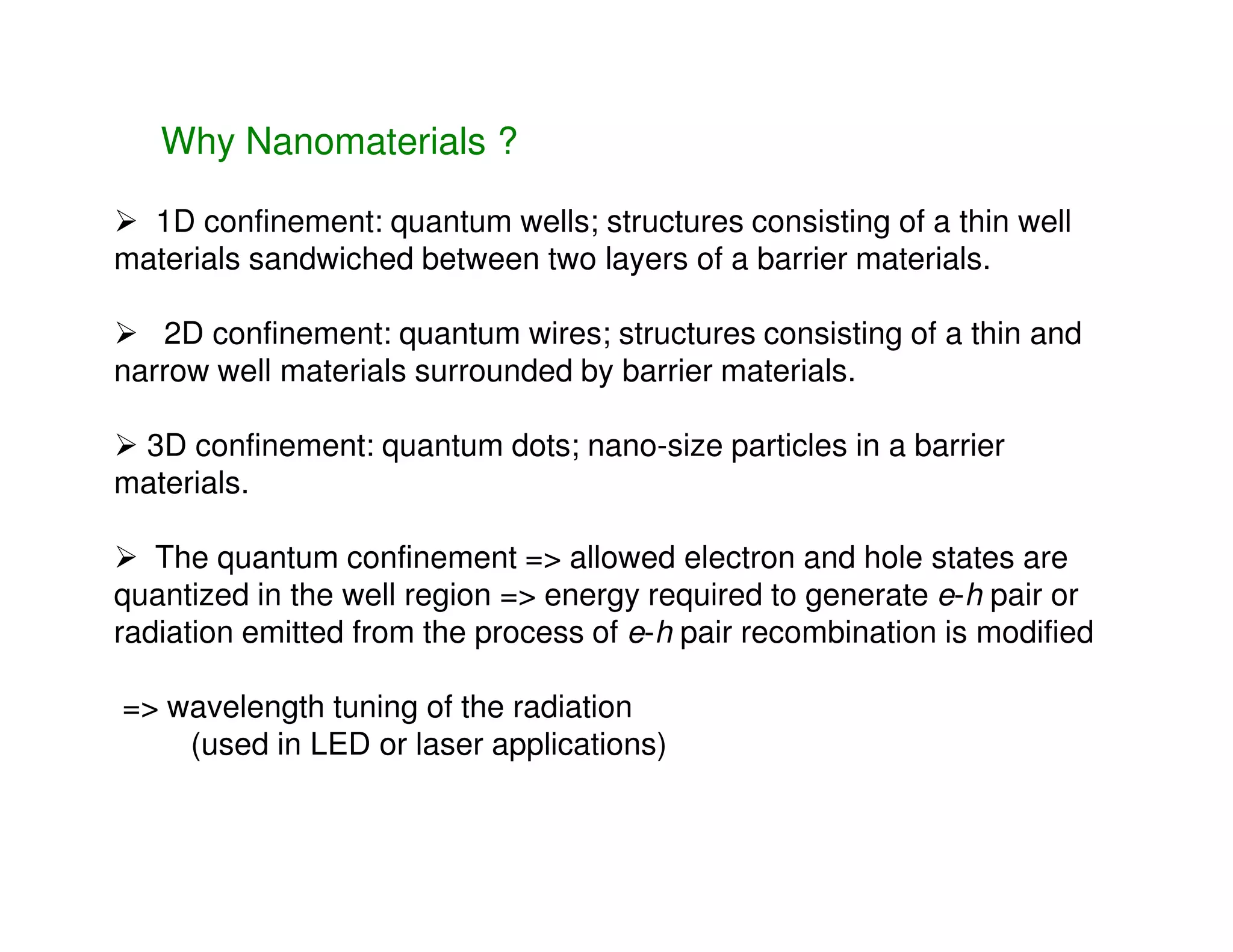 1D confinement: quantum wells; structures consisting of a thin well
materials sandwiched between two layers of a barrier materials.
2D confinement: quantum wires; structures consisting of a thin and
narrow well materials surrounded by barrier materials.
3D confinement: quantum dots; nano-size particles in a barrier
materials.
Why Nanomaterials ?
materials.
The quantum confinement => allowed electron and hole states are
quantized in the well region => energy required to generate e-h pair or
radiation emitted from the process of e-h pair recombination is modified
=> wavelength tuning of the radiation
(used in LED or laser applications)
 