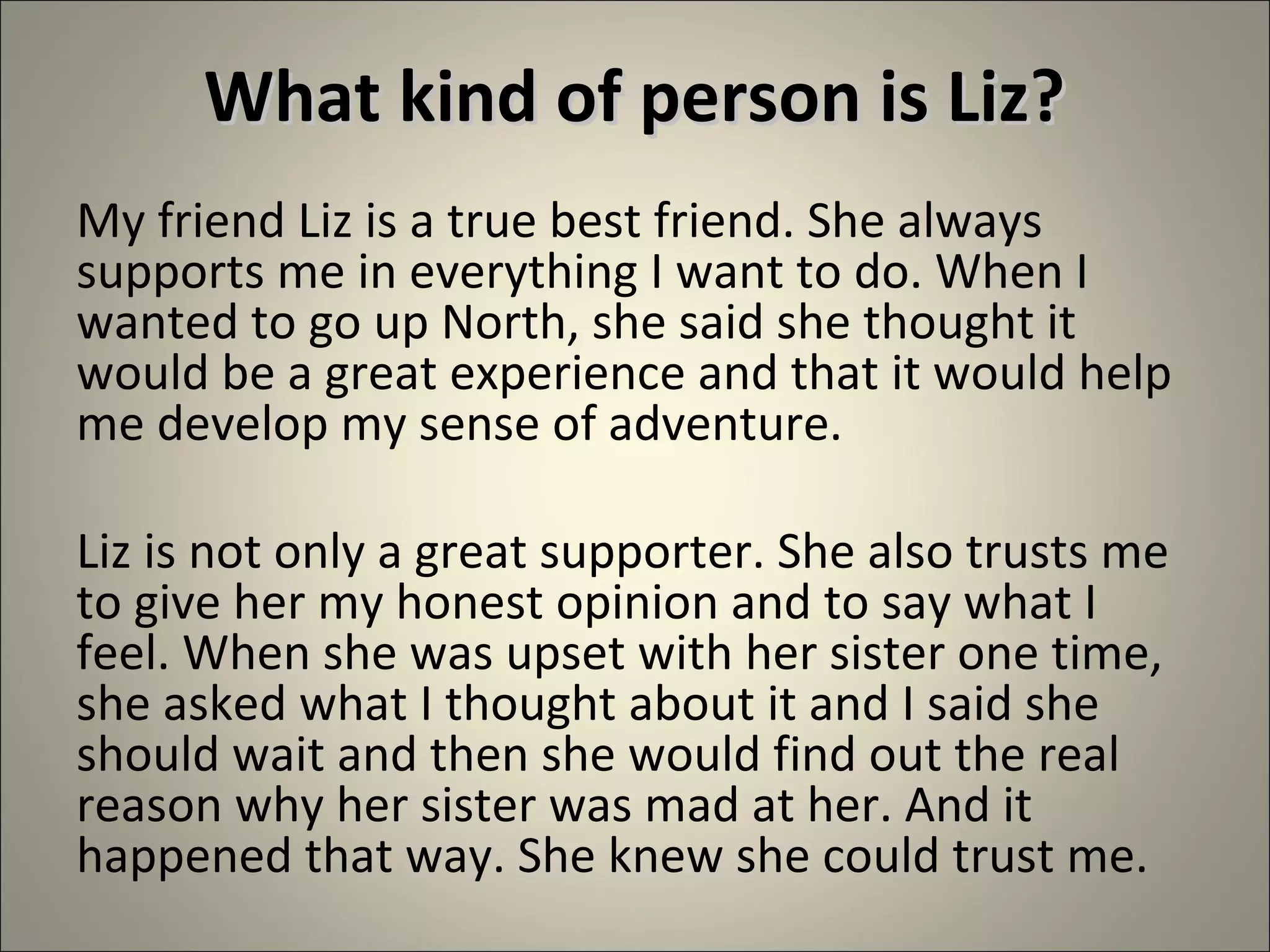 What kind of person is Liz?What kind of person is Liz?
My friend Liz is a true best friend. She always
supports me in everything I want to do. When I
wanted to go up North, she said she thought it
would be a great experience and that it would help
me develop my sense of adventure.
Liz is not only a great supporter. She also trusts me
to give her my honest opinion and to say what I
feel. When she was upset with her sister one time,
she asked what I thought about it and I said she
should wait and then she would find out the real
reason why her sister was mad at her. And it
happened that way. She knew she could trust me.
 