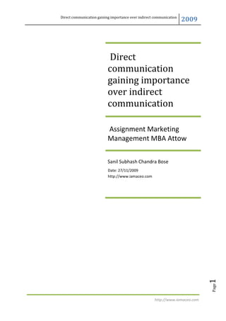 Direct communication gaining importance over indirect communication
                                                                      2009




                           Direct
                           communication
                           gaining importance
                           over indirect
                           communication

                           Assignment Marketing
                           Management MBA Attow

                           Sanil Subhash Chandra Bose
                           Date: 27/11/2009
                           http://www.iamaceo.com




                                                                               1
                                                                               Page




                                                      http://www.iamaceo.com
 