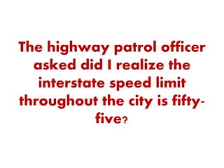 The highway patrol officer
asked did I realize the
interstate speed limit
throughout the city is fifty-
five?