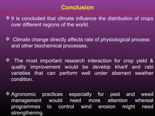  It is concluded that climate influence the distribution of crops
over different regions of the world.
 Climate change directly affects rate of physiological process
and other biochemical processes.
 The most important research interaction for crop yield &
quality improvement would be develop kharif and rabi
varieties that can perform well under aberrant weather
condition.
 Agronomic practices especially for pest and weed
management would need more attention whereat
programmes to control wind erosion might need
strengthening.
Conclusion
 