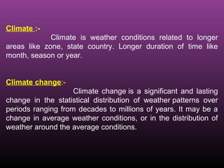 Climate :-
Climate is weather conditions related to longer
areas like zone, state country. Longer duration of time like
month, season or year.
Climate change:-
Climate change is a significant and lasting
change in the statistical distribution of weather patterns over
periods ranging from decades to millions of years. It may be a
change in average weather conditions, or in the distribution of
weather around the average conditions.
 