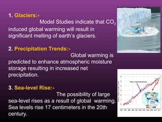 1. Glaciers:-
Model Studies indicate that CO2
induced global warming will result in
significant melting of earth’s glaciers.
2. Precipitation Trends:-
Global warming is
predicted to enhance atmospheric moisture
storage resulting in increased net
precipitation.
3. Sea-level Rise:-
The possibility of large
sea-level rises as a result of global warming.
Sea levels rise 17 centimeters in the 20th
century.
 