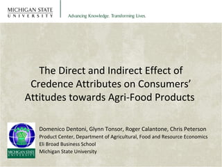 The Direct and Indirect Effect of 
Credence Attributes on Consumers’ 
Attitudes towards Agri-Food Products 
Domenico Dentoni, Glynn Tonsor, Roger Calantone, Chris Peterson 
Product Center, Department of Agricultural, Food and Resource Economics 
Eli Broad Business School 
Michigan State University 
 