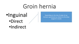 Groin hernia
•Inguinal
•Direct
•Indirect
Depending on the site of origin of sac.
And per operatively by relation to the deep
epigastric vessels
 