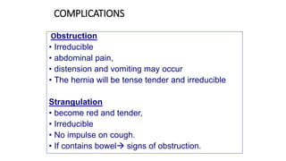 COMPLICATIONS
Obstruction
• Irreducible
• abdominal pain,
• distension and vomiting may occur
• The hernia will be tense tender and irreducible
Strangulation
• become red and tender,
• Irreducible
• No impulse on cough.
• If contains bowel signs of obstruction.
 