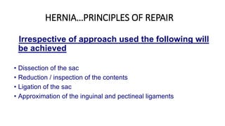HERNIA…PRINCIPLES OF REPAIR
Irrespective of approach used the following will
be achieved
• Dissection of the sac
• Reduction / inspection of the contents
• Ligation of the sac
• Approximation of the inguinal and pectineal ligaments
 