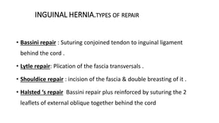 INGUINAL HERNIA.TYPES OF REPAIR
• Bassini repair : Suturing conjoined tendon to inguinal ligament
behind the cord .
• Lytle repair: Plication of the fascia transversals .
• Shouldice repair : incision of the fascia & double breasting of it .
• Halsted ‘s repair Bassini repair plus reinforced by suturing the 2
leaflets of external oblique together behind the cord
 