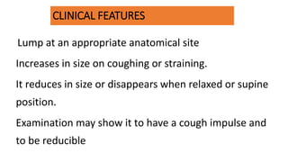 CLINICAL FEATURES
Lump at an appropriate anatomical site
Increases in size on coughing or straining.
It reduces in size or disappears when relaxed or supine
position.
Examination may show it to have a cough impulse and
to be reducible
 