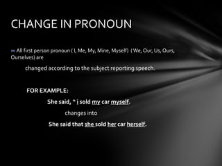 All first person pronoun ( I, Me, My, Mine, Myself) (We, Our, Us, Ours,
Ourselves) are
changed according to the subject reporting speech.
FOR EXAMPLE:
She said, “ i sold my car myself.
changes into
She said that she sold her car herself.
CHANGE IN PRONOUN
 