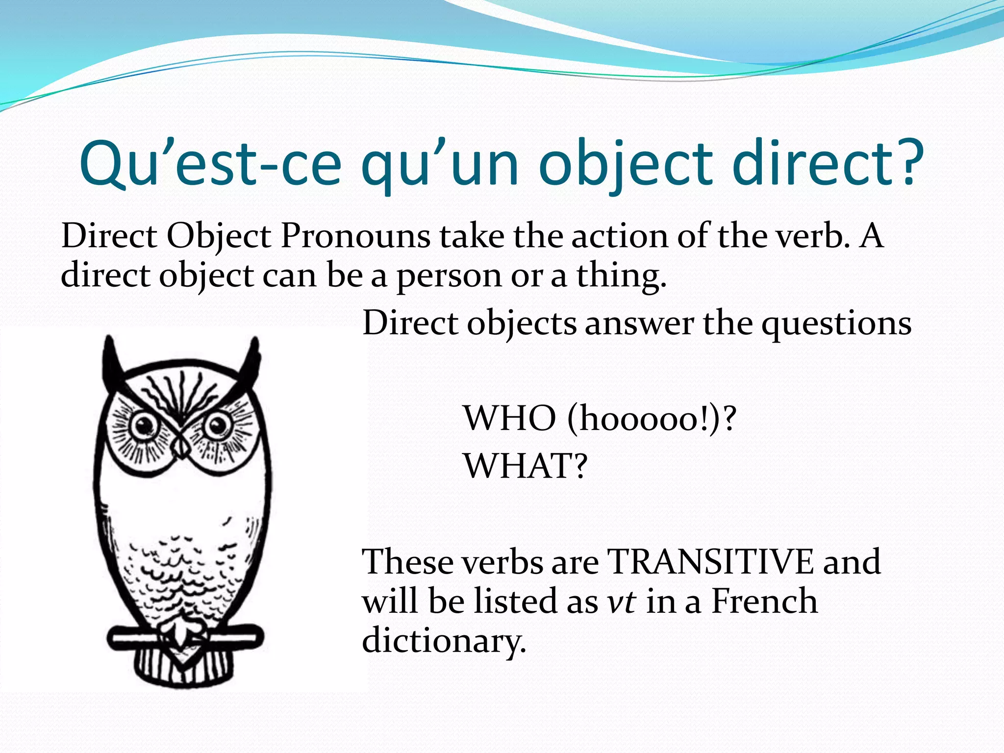 Qu’est-ce qu’un object direct?
Direct Object Pronouns take the action of the verb. A
direct object can be a person or a thing.
                    Direct objects answer the questions

                         WHO (hooooo!)?
                         WHAT?

                   These verbs are TRANSITIVE and
                   will be listed as vt in a French
                   dictionary.
 