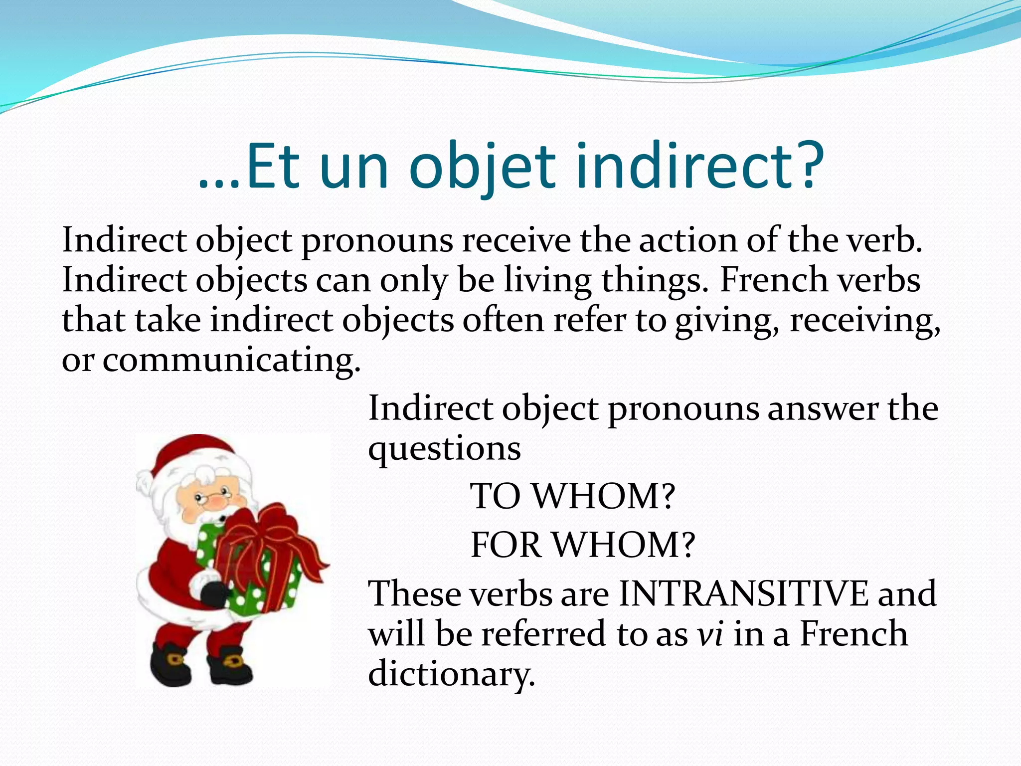 …Et un objet indirect?
Indirect object pronouns receive the action of the verb.
Indirect objects can only be living things. French verbs
that take indirect objects often refer to giving, receiving,
or communicating.
                    Indirect object pronouns answer the
                    questions
                           TO WHOM?
                           FOR WHOM?
                    These verbs are INTRANSITIVE and
                    will be referred to as vi in a French
                    dictionary.
 