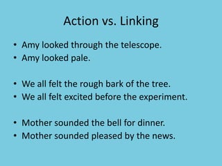 Action vs. Linking
• Amy looked through the telescope.
• Amy looked pale.
• We all felt the rough bark of the tree.
• We all felt excited before the experiment.
• Mother sounded the bell for dinner.
• Mother sounded pleased by the news.
 