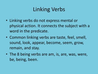 Linking Verbs
• Linking verbs do not express mental or
physical action. It connects the subject with a
word in the predicate.
• Common linking verbs are taste, feel, smell,
sound, look, appear, become, seem, grow,
remain, and stay.
• The 8 being verbs are am, is, are, was, were,
be, being, been.
 
