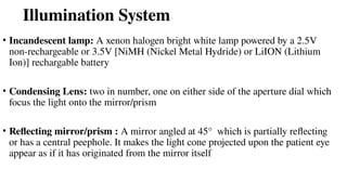 Illumination System
• Incandescent lamp: A xenon halogen bright white lamp powered by a 2.5V
non-rechargeable or 3.5V [NiMH (Nickel Metal Hydride) or LiION (Lithium
Ion)] rechargable battery
• Condensing Lens: two in number, one on either side of the aperture dial which
focus the light onto the mirror/prism
• Reflecting mirror/prism : A mirror angled at 45° which is partially reflecting
or has a central peephole. It makes the light cone projected upon the patient eye
appear as if it has originated from the mirror itself
 