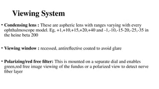 Viewing System
• Condensing lens : These are aspheric lens with ranges varying with every
ophthalmoscope model. Eg, +1,+10,+15,+20,+40 and -1,-10,-15-20,-25,-35 in
the heine beta 200
• Viewing window : recessed, antireflective coated to avoid glare
• Polarizing/red free filter: This is mounted on a separate dial and enables
green,red free image viewing of the fundus or a polarized view to detect nerve
fiber layer
 