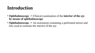Introduction
• Ophthalmoscopy -> Clinical examination of the interior of the eye
by means of ophthalmoscope
• Ophthalmoscope -> An instrument containing a perforated mirror and
lens used to examine the interior of the eye
 